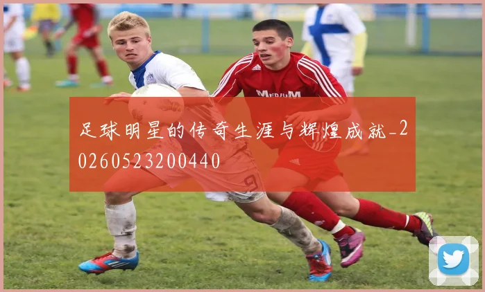 足球明星的传奇生涯与辉煌成就_20260523200440
