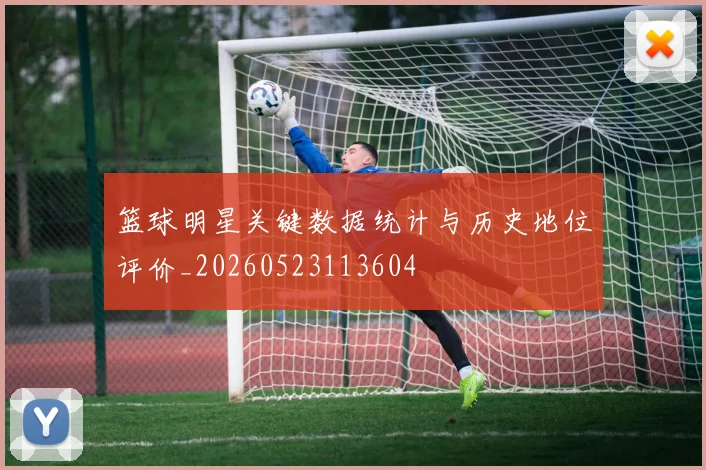 篮球明星关键数据统计与历史地位评价_20260523113604