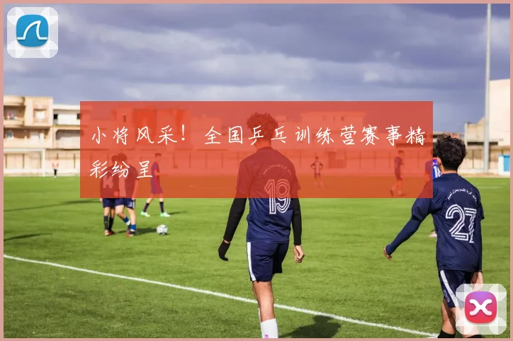 小将风采！全国乒乓训练营赛事精彩纷呈