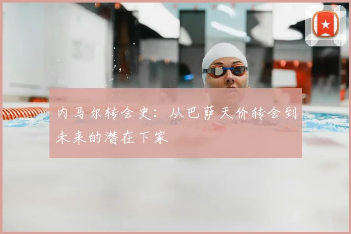 内马尔转会史：从巴萨天价转会到未来的潜在下家