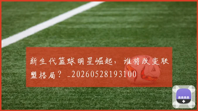 新生代篮球明星崛起，谁将改变联盟格局？_20260528193100