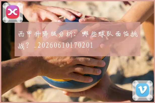 西甲升降级分析:哪些球队面临挑战?_20260610170201