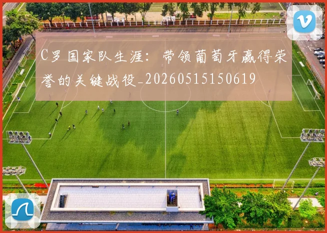 C罗国家队生涯:带领葡萄牙赢得荣誉的关键战役_20260515150619