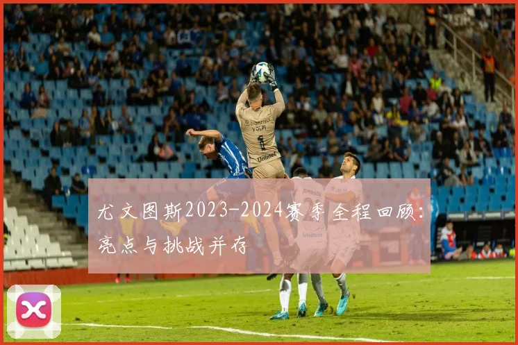 尤文图斯2023-2024赛季全程回顾:亮点与挑战并存