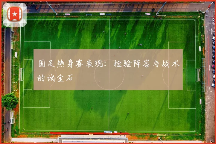 国足热身赛表现:检验阵容与战术的试金石