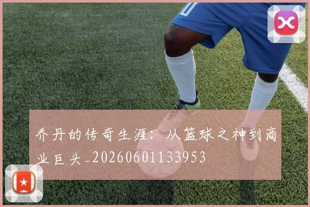 乔丹的传奇生涯：从篮球之神到商业巨头_20260601133953