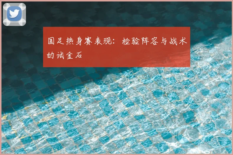 国足热身赛表现：检验阵容与战术的试金石
