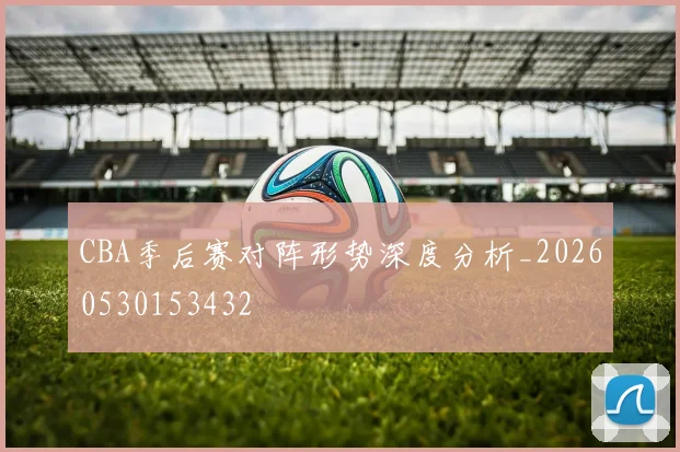 CBA季后赛对阵形势深度分析_20260530153432